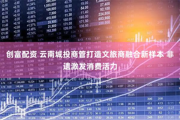 创富配资 云南城投商管打造文旅商融合新样本 非遗激发消费活力
