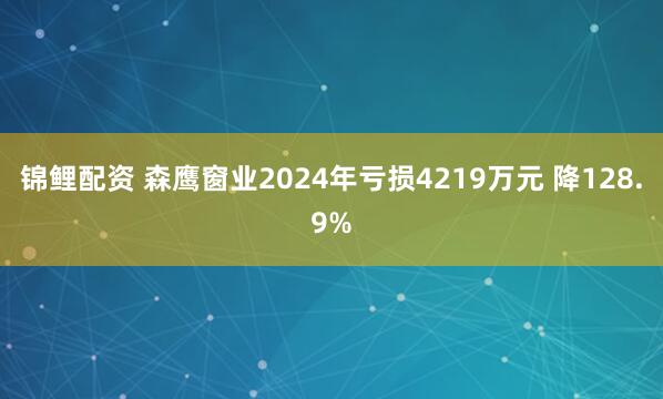 锦鲤配资 森鹰窗业2024年亏损4219万元 降128.9%