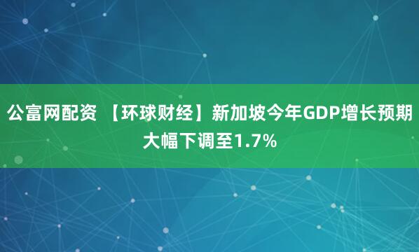 公富网配资 【环球财经】新加坡今年GDP增长预期大幅下调至1.7%