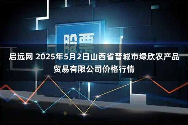 启远网 2025年5月2日山西省晋城市绿欣农产品贸易有限公司价格行情