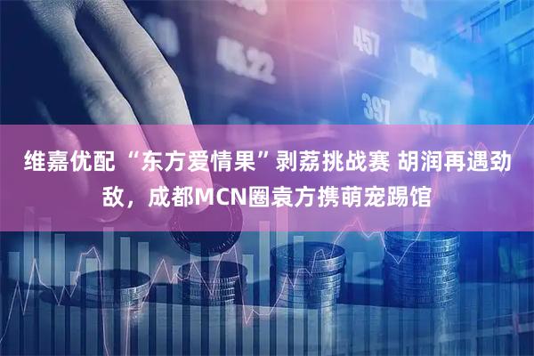 维嘉优配 “东方爱情果”剥荔挑战赛 胡润再遇劲敌，成都MCN圈袁方携萌宠踢馆