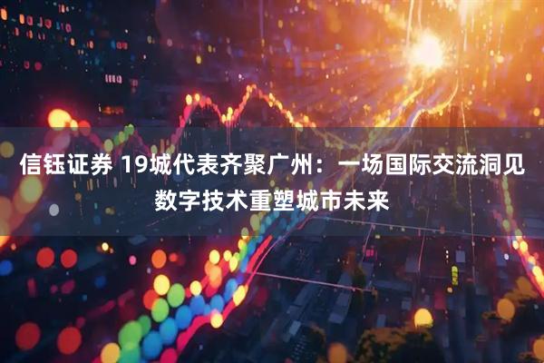 信钰证券 19城代表齐聚广州：一场国际交流洞见数字技术重塑城市未来