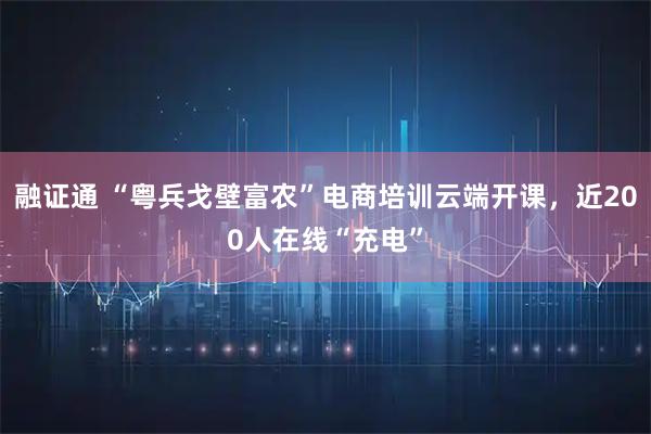 融证通 “粤兵戈壁富农”电商培训云端开课，近200人在线“充电”