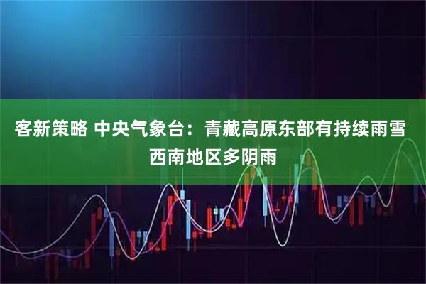 客新策略 中央气象台：青藏高原东部有持续雨雪 西南地区多阴雨