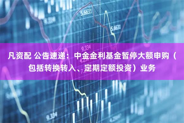 凡资配 公告速递：中金金利基金暂停大额申购（包括转换转入、定期定额投资）业务