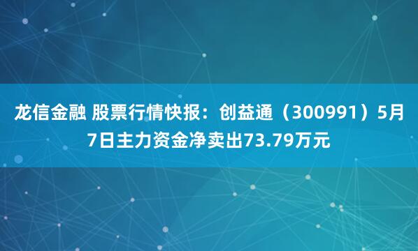 龙信金融 股票行情快报：创益通（300991）5月7日主力资金净卖出73.79万元