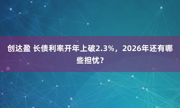 创达盈 长债利率开年上破2.3%，2026年还有哪些担忧？