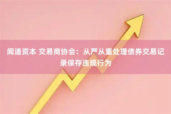 闻道资本 交易商协会：从严从重处理债券交易记录保存违规行为