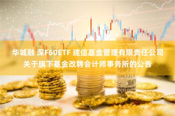 华城融 深F60ETF 建信基金管理有限责任公司关于旗下基金改聘会计师事务所的公告
