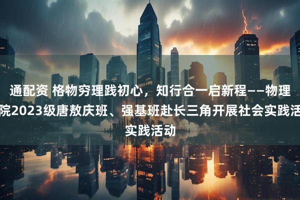 通配资 格物穷理践初心，知行合一启新程——物理学院2023级唐敖庆班、强基班赴长三角开展社会实践活动