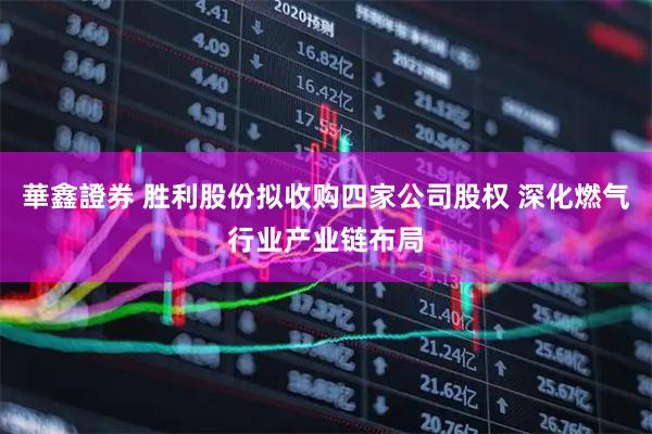 華鑫證券 胜利股份拟收购四家公司股权 深化燃气行业产业链布局