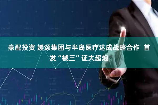 豪配投资 媛颂集团与半岛医疗达成战略合作  首发“械三”证大超炮