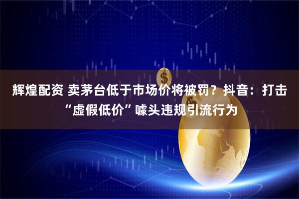 辉煌配资 卖茅台低于市场价将被罚？抖音：打击“虚假低价”噱头违规引流行为