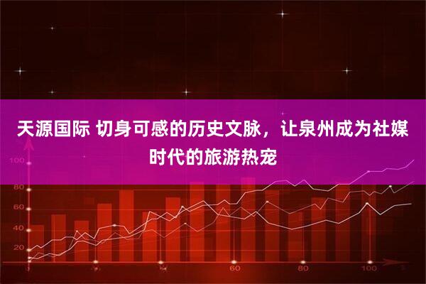 天源国际 切身可感的历史文脉，让泉州成为社媒时代的旅游热宠