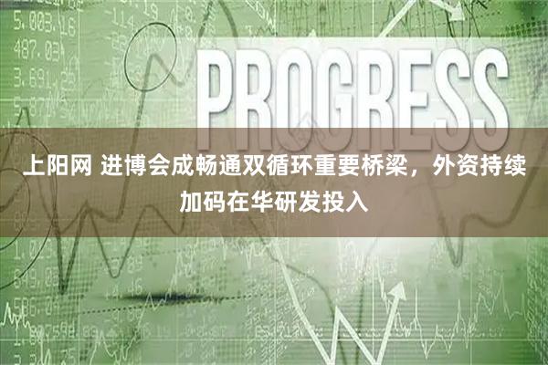 上阳网 进博会成畅通双循环重要桥梁，外资持续加码在华研发投入