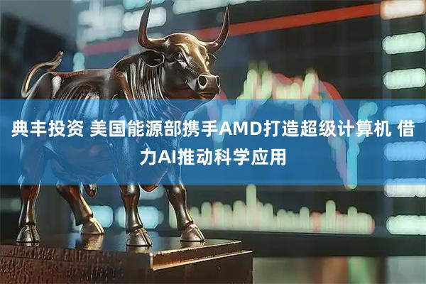 典丰投资 美国能源部携手AMD打造超级计算机 借力AI推动科学应用