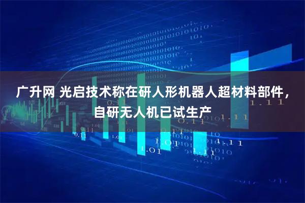 广升网 光启技术称在研人形机器人超材料部件，自研无人机已试生产