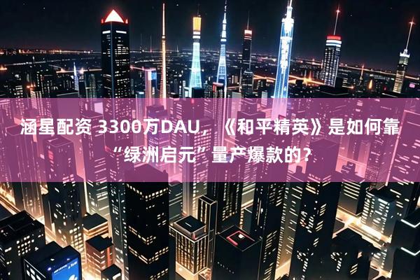 涵星配资 3300万DAU，《和平精英》是如何靠“绿洲启元”量产爆款的？