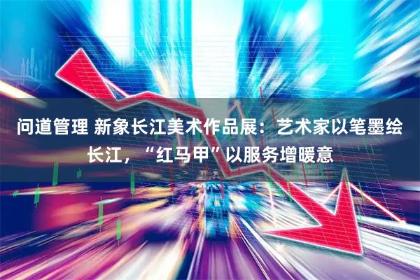 问道管理 新象长江美术作品展：艺术家以笔墨绘长江，“红马甲”以服务增暖意