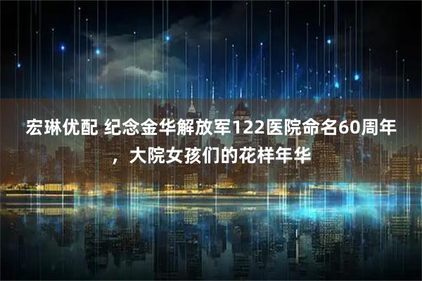 宏琳优配 纪念金华解放军122医院命名60周年，大院女孩们的花样年华