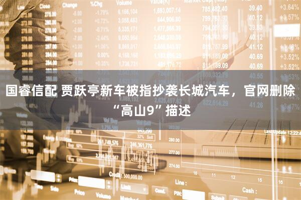 国睿信配 贾跃亭新车被指抄袭长城汽车，官网删除“高山9”描述