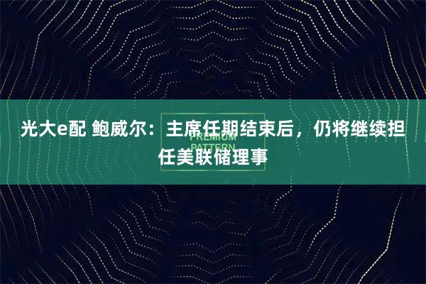 光大e配 鲍威尔：主席任期结束后，仍将继续担任美联储理事